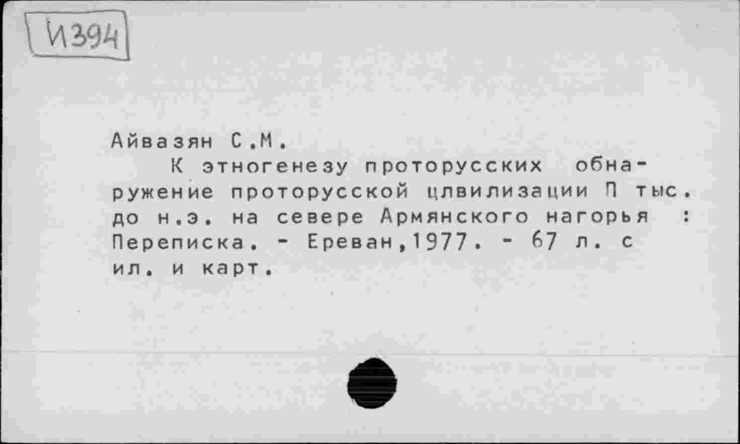 ﻿
Айвазян С.М.
К этногенезу проторусских обнаружение проторусской цлвилизации П тыс. до н.э. на севере Армянского нагорья : Переписка. - Ереван,1977. - 67 л. с ил . и карт.